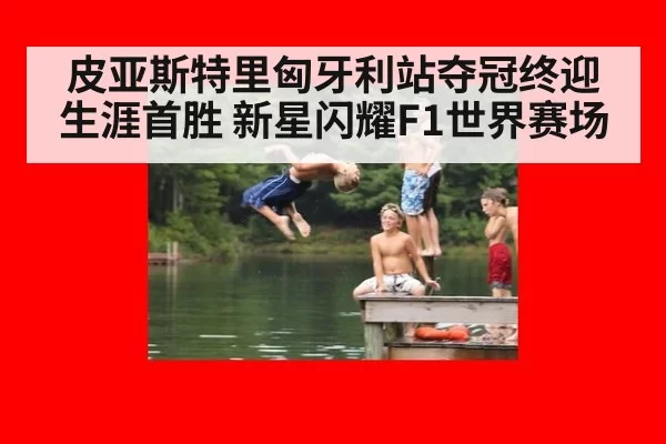 皮亚斯特里匈牙利站夺冠终迎生涯首胜 新星闪耀F1世界赛场